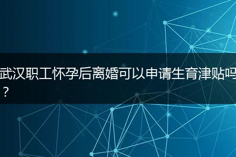 武汉职工怀孕后离婚可以申请生育津贴吗？