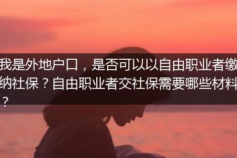 我是外地户口，是否可以以自由职业者缴纳社保？自由职业者交社保需要哪些材料？