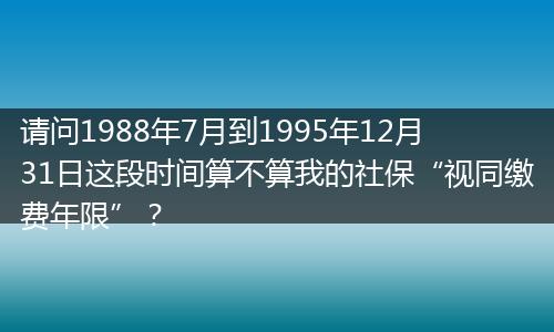 请问1988年7月到1995年12月31日这段时间算不算我的社保“视同缴费年限”？