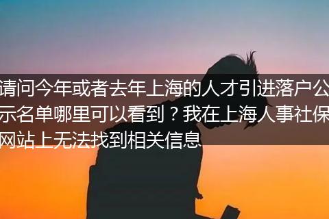 请问今年或者去年上海的人才引进落户公示名单哪里可以看到？我在上海人事社保网站上无法找到相关信息