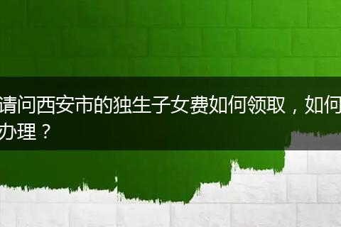 请问西安市的独生子女费如何领取，如何办理？