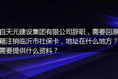 自天元建设集团有限公司辞职，需要回原籍注销临沂市社保卡，地址在什么地方？需要提供什么资料？