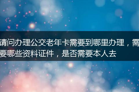 请问办理公交老年卡需要到哪里办理，需要哪些资料证件，是否需要本人去