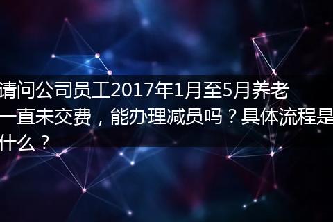 请问公司员工2017年1月至5月养老一直未交费，能办理减员吗？具体流程是什么？