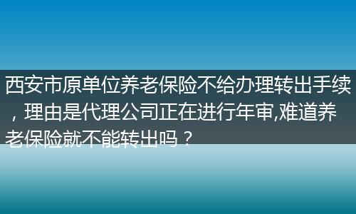 西安市原单位养老保险不给办理转出手续，理由是代理公司正在进行年审,难道养老保险就不能转出吗？