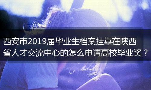 西安市2019届毕业生档案挂靠在陕西省人才交流中心的怎么申请高校毕业奖？