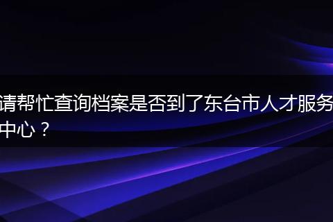 请帮忙查询档案是否到了东台市人才服务中心？