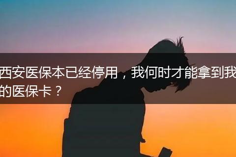 西安医保本已经停用，我何时才能拿到我的医保卡？