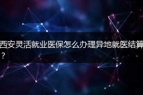 西安灵活就业医保怎么办理异地就医结算？