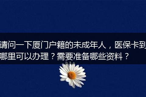 请问一下厦门户籍的未成年人，医保卡到哪里可以办理？需要准备哪些资料？