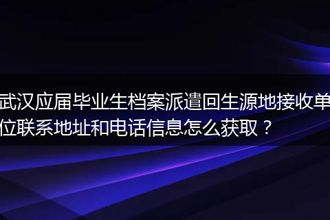 武汉应届毕业生档案派遣回生源地接收单位联系地址和电话信息怎么获取？