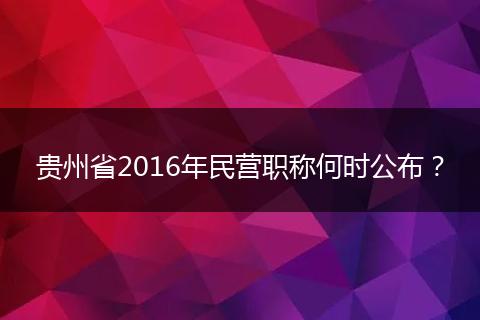 贵州省2016年民营职称何时公布？
