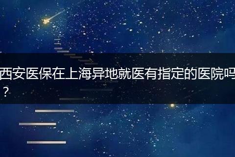 西安医保在上海异地就医有指定的医院吗？