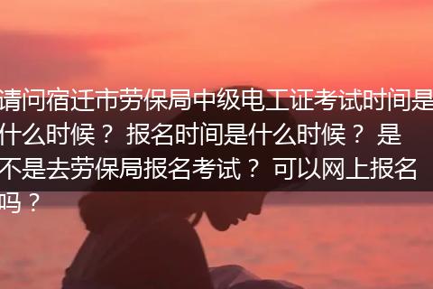 请问宿迁市劳保局中级电工证考试时间是什么时候？ 报名时间是什么时候？ 是不是去劳保局报名考试？ 可以网上报名吗？