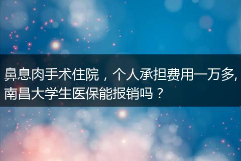 鼻息肉手术住院，个人承担费用一万多,南昌大学生医保能报销吗？