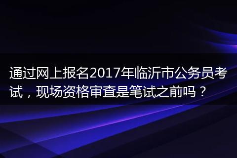 通过网上报名2017年临沂市公务员考试，现场资格审查是笔试之前吗？
