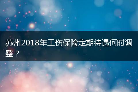 苏州2018年工伤保险定期待遇何时调整？