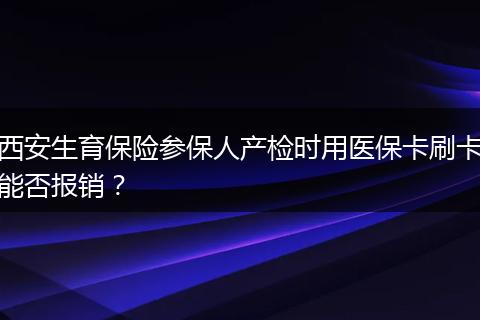 西安生育保险参保人产检时用医保卡刷卡能否报销？