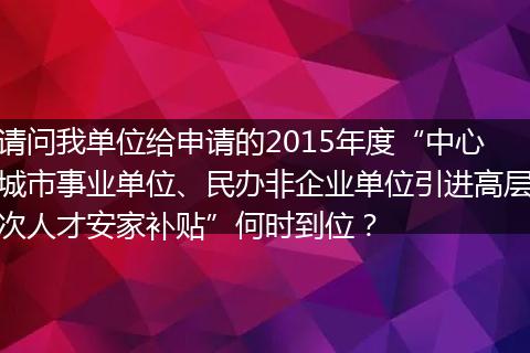 请问我单位给申请的2015年度“中心城市事业单位、民办非企业单位引进高层次人才安家补贴”何时到位？