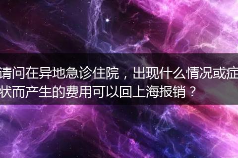 请问在异地急诊住院，出现什么情况或症状而产生的费用可以回上海报销？