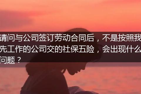 请问与公司签订劳动合同后，不是按照我先工作的公司交的社保五险，会出现什么问题？