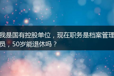 我是国有控股单位，现在职务是档案管理员，50岁能退休吗？