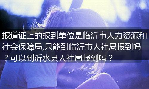 报道证上的报到单位是临沂市人力资源和社会保障局,只能到临沂市人社局报到吗？可以到沂水县人社局报到吗？