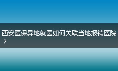西安医保异地就医如何关联当地报销医院？