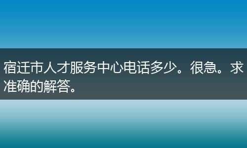 宿迁市人才服务中心电话多少。很急。求准确的解答。