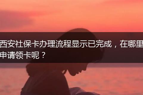 西安社保卡办理流程显示已完成，在哪里申请领卡呢？