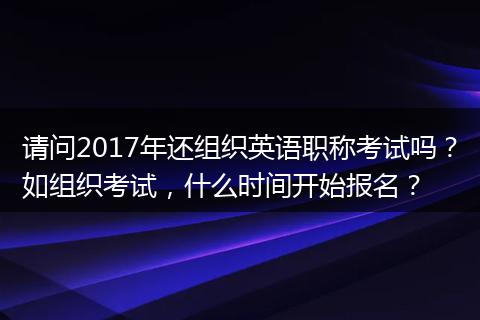 请问2017年还组织英语职称考试吗？如组织考试，什么时间开始报名？