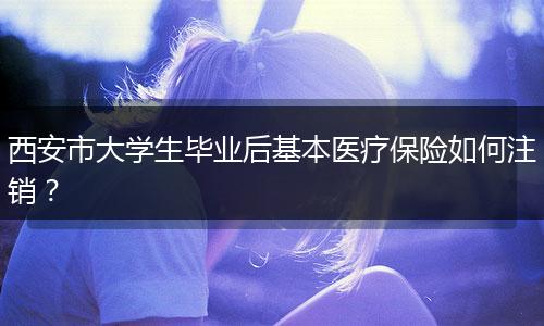 西安市大学生毕业后基本医疗保险如何注销？