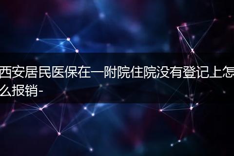 西安居民医保在一附院住院没有登记上怎么报销-