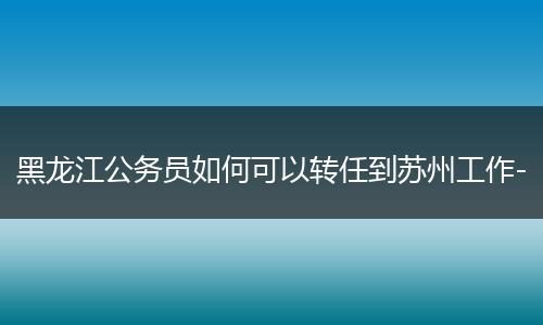 黑龙江公务员如何可以转任到苏州工作-