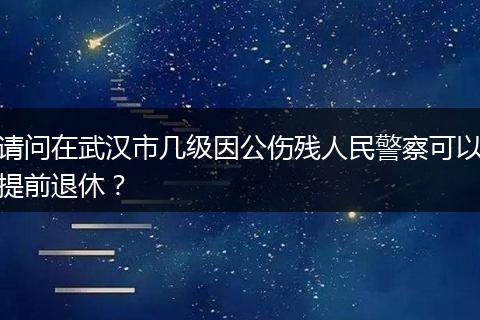 请问在武汉市几级因公伤残人民警察可以提前退休？