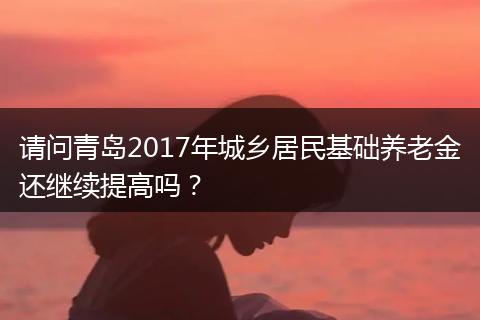 请问青岛2017年城乡居民基础养老金还继续提高吗？