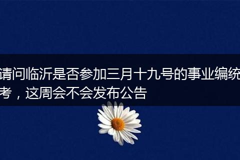 请问临沂是否参加三月十九号的事业编统考，这周会不会发布公告