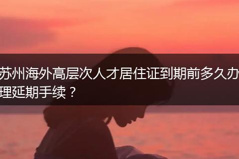 苏州海外高层次人才居住证到期前多久办理延期手续？