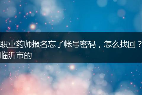职业药师报名忘了帐号密码，怎么找回？临沂市的