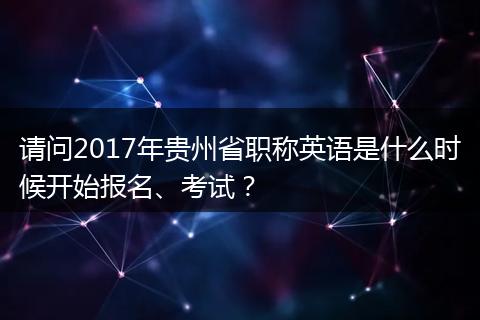 请问2017年贵州省职称英语是什么时候开始报名、考试？