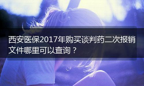 西安医保2017年购买谈判药二次报销文件哪里可以查询？