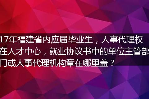 17年福建省内应届毕业生，人事代理权在人才中心，就业协议书中的单位主管部门或人事代理机构章在哪里盖？