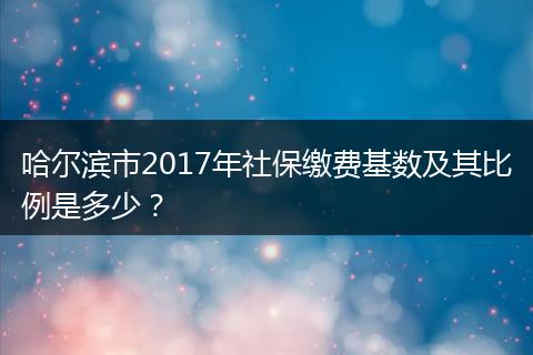 哈尔滨市2017年社保缴费基数及其比例是多少？