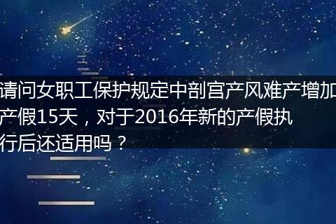 请问女职工保护规定中剖宫产风难产增加产假15天，对于2016年新的产假执行后还适用吗？