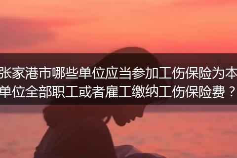张家港市哪些单位应当参加工伤保险为本单位全部职工或者雇工缴纳工伤保险费？