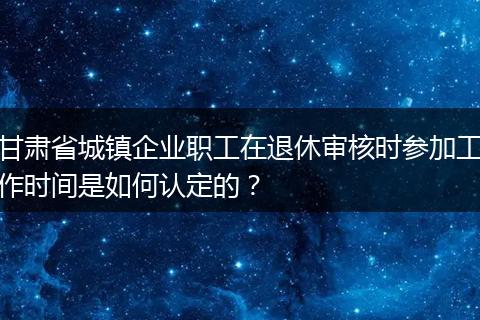 甘肃省城镇企业职工在退休审核时参加工作时间是如何认定的？