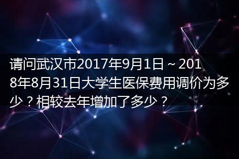 请问武汉市2017年9月1日～2018年8月31日大学生医保费用调价为多少？相较去年增加了多少？