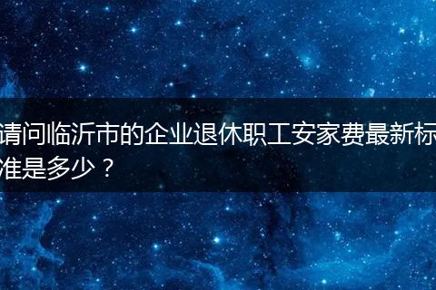 请问临沂市的企业退休职工安家费最新标准是多少？