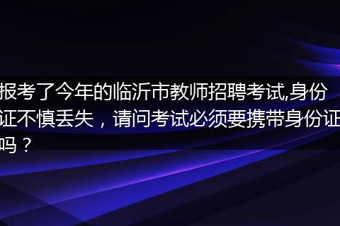 报考了今年的临沂市教师招聘考试,身份证不慎丢失，请问考试必须要携带身份证吗？