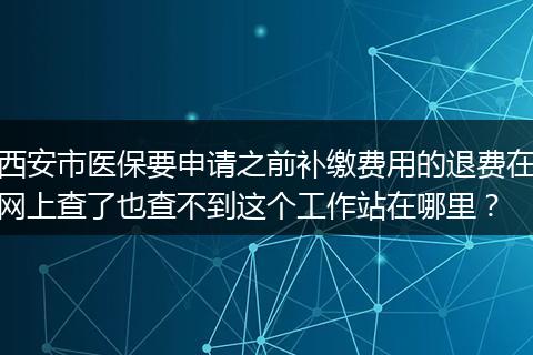 西安市医保要申请之前补缴费用的退费在网上查了也查不到这个工作站在哪里？